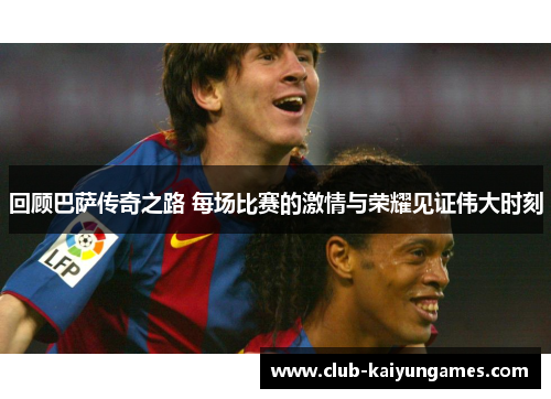 回顾巴萨传奇之路 每场比赛的激情与荣耀见证伟大时刻