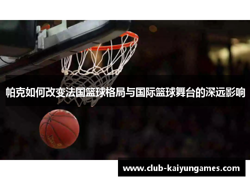 帕克如何改变法国篮球格局与国际篮球舞台的深远影响