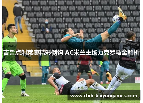 吉鲁点射莱奥精彩倒钩 AC米兰主场力克罗马全解析