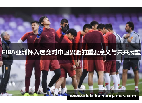 FIBA亚洲杯入选赛对中国男篮的重要意义与未来展望