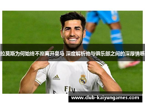 拉莫斯为何始终不愿离开皇马 深度解析他与俱乐部之间的深厚情感