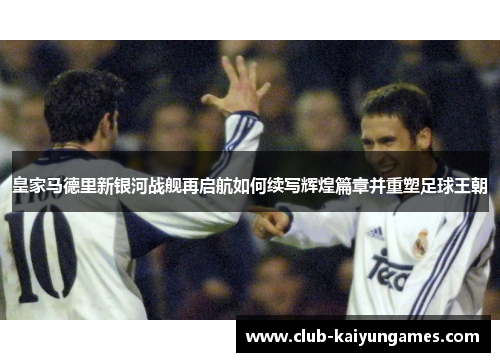 皇家马德里新银河战舰再启航如何续写辉煌篇章并重塑足球王朝