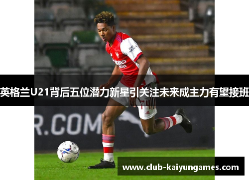英格兰U21背后五位潜力新星引关注未来成主力有望接班