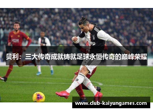 贝利:三大传奇成就铸就足球永恒传奇的巅峰荣耀 贝利:三大传奇成就铸就足球永恒传奇的巅峰荣耀