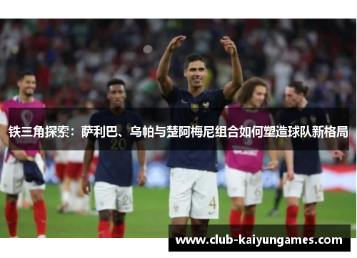 铁三角探索：萨利巴、乌帕与楚阿梅尼组合如何塑造球队新格局