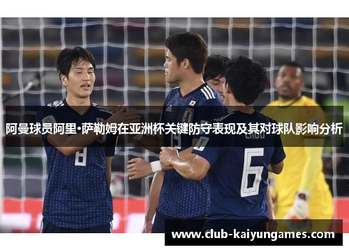 阿曼球员阿里·萨勒姆在亚洲杯关键防守表现及其对球队影响分析 阿曼球员阿里·萨勒姆在亚洲杯关键防守表现及其对球队影响分析