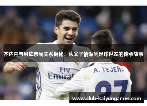 齐达内与恩佐亲属关系揭秘：从父子情深到足球世家的传承故事